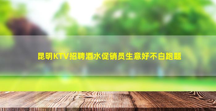 昆明KTV招聘酒水促销员生意好不白跑题